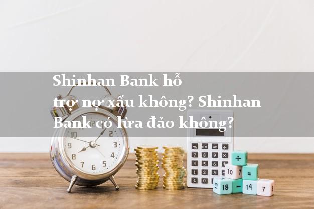 Shinhan Bank hỗ trợ nợ xấu không? Shinhan Bank có lừa đảo không?