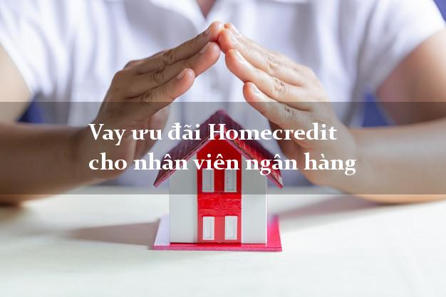 Vay ưu đãi Homecredit cho nhân viên ngân hàng